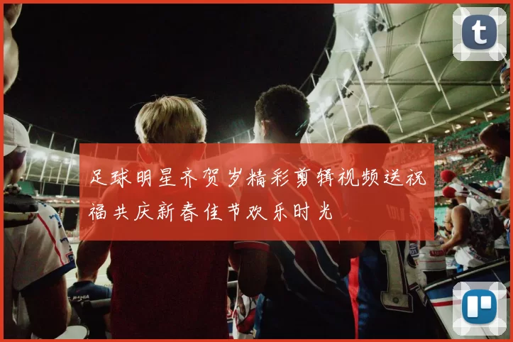 足球明星齐贺岁精彩剪辑视频送祝福共庆新春佳节欢乐时光