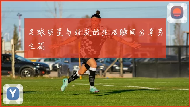 足球明星与好友的生活瞬间分享男生篇