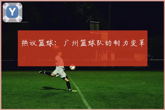热议篮球：广州篮球队的耐力变革