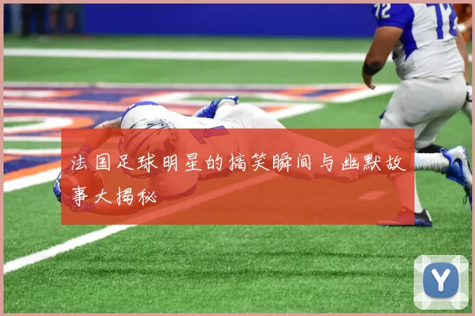 法国足球明星的搞笑瞬间与幽默故事大揭秘