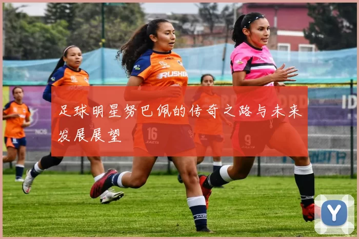 足球明星努巴佩的传奇之路与未来发展展望