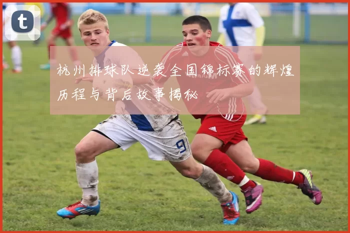 杭州排球队逆袭全国锦标赛的辉煌历程与背后故事揭秘