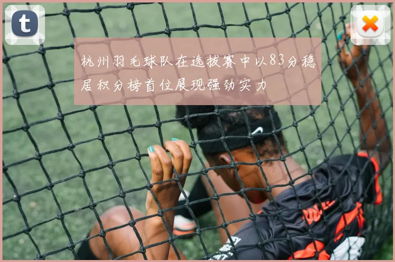 杭州羽毛球队在选拔赛中以83分稳居积分榜首位展现强劲实力