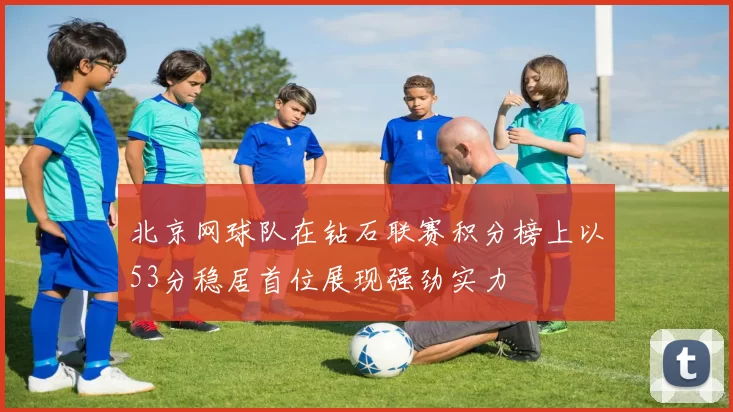 北京网球队在钻石联赛积分榜上以53分稳居首位展现强劲实力