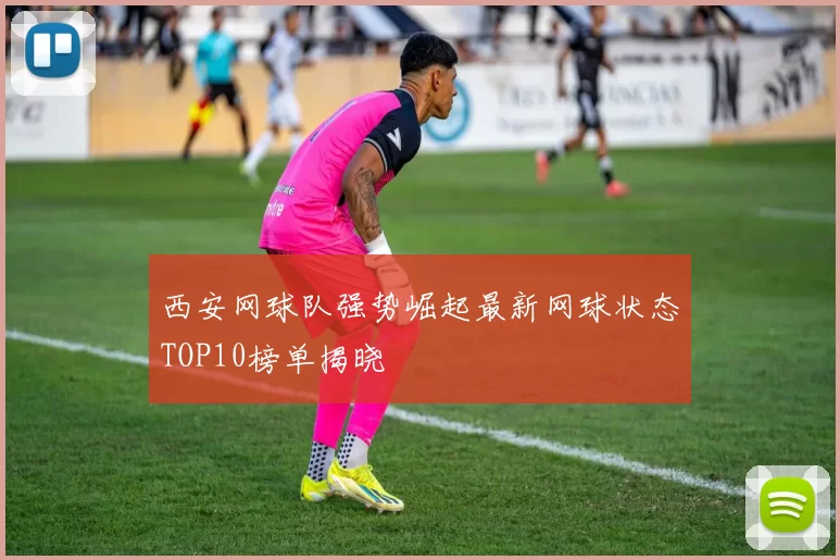 西安网球队强势崛起最新网球状态TOP10榜单揭晓