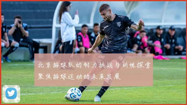 北京排球队的耐力挑战与训练探索聚焦排球运动的未来发展
