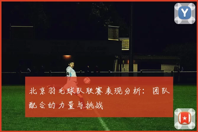 北京羽毛球队联赛表现分析：团队配合的力量与挑战