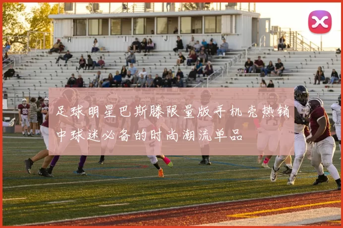 足球明星巴斯滕限量版手机壳热销中球迷必备的时尚潮流单品