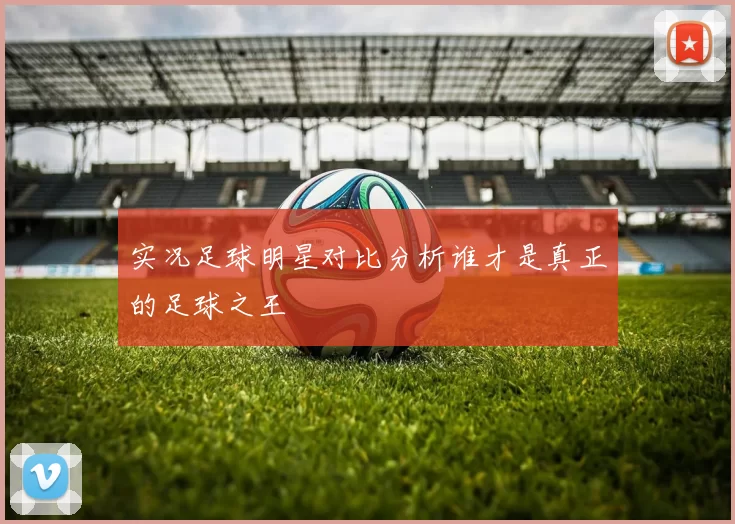 实况足球明星对比分析谁才是真正的足球之王