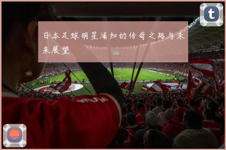 日本足球明星浦知的传奇之路与未来展望