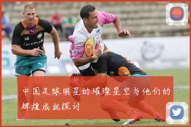 中国足球明星的璀璨星空与他们的辉煌成就探讨